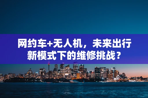 网约车+无人机，未来出行新模式下的维修挑战？