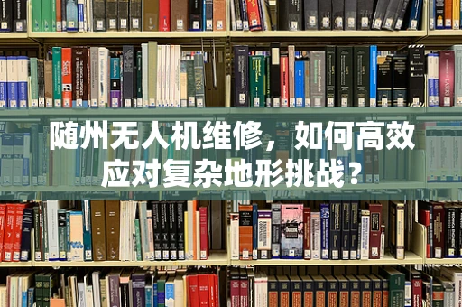 随州无人机维修，如何高效应对复杂地形挑战？