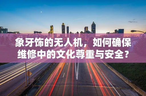 象牙饰的无人机，如何确保维修中的文化尊重与安全？