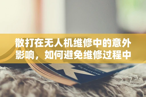 散打在无人机维修中的意外影响，如何避免维修过程中的意外损伤？