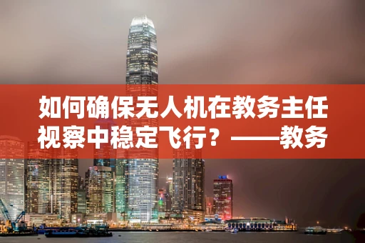 如何确保无人机在教务主任视察中稳定飞行？——教务主任视角下的无人机维修与安全