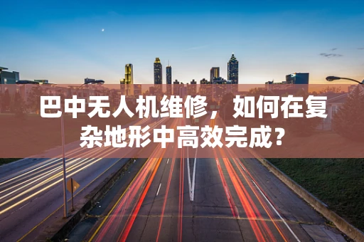 巴中无人机维修，如何在复杂地形中高效完成？