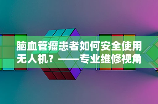 脑血管瘤患者如何安全使用无人机？——专业维修视角下的安全考量