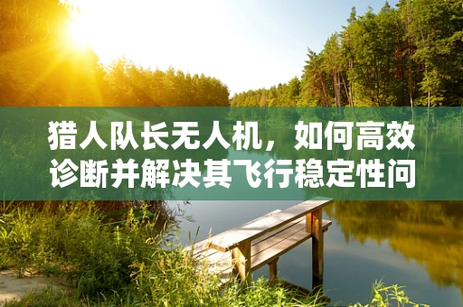 猎人队长无人机，如何高效诊断并解决其飞行稳定性问题？