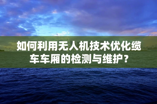 如何利用无人机技术优化缆车车厢的检测与维护？