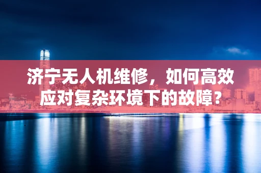 济宁无人机维修，如何高效应对复杂环境下的故障？