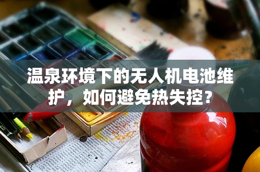 温泉环境下的无人机电池维护，如何避免热失控？