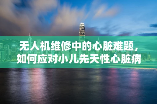 无人机维修中的心脏难题，如何应对小儿先天性心脏病患者的安全飞行？