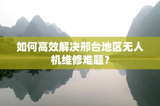 如何高效解决邢台地区无人机维修难题？