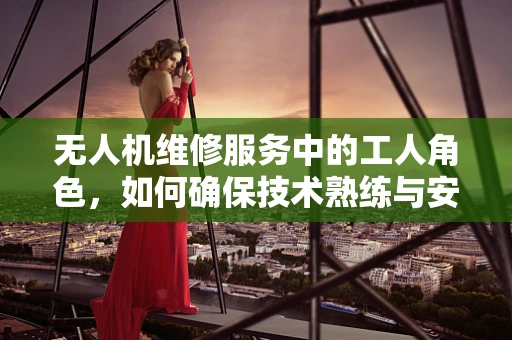 无人机维修服务中的工人角色，如何确保技术熟练与安全操作？