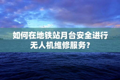 如何在地铁站月台安全进行无人机维修服务？