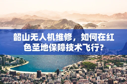 韶山无人机维修，如何在红色圣地保障技术飞行？