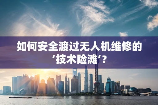 如何安全渡过无人机维修的‘技术险滩’？
