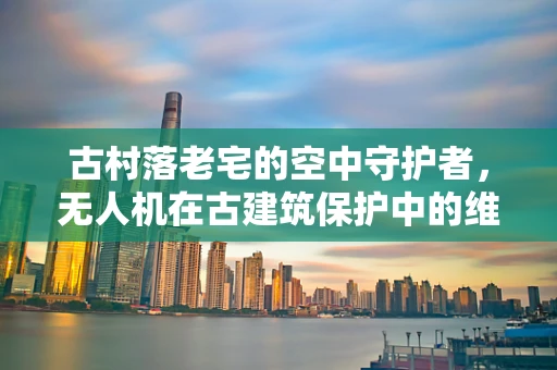 古村落老宅的空中守护者，无人机在古建筑保护中的维修挑战