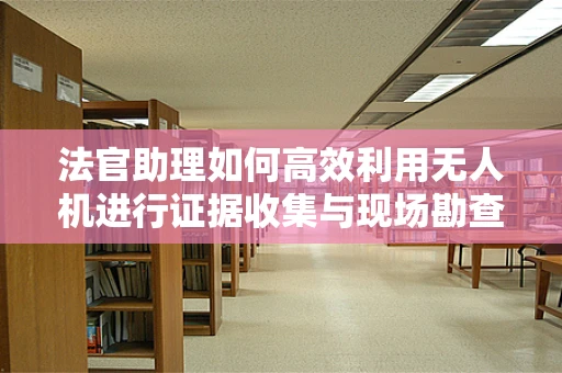 法官助理如何高效利用无人机进行证据收集与现场勘查？