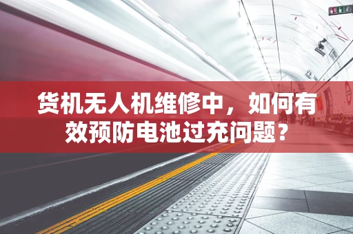 货机无人机维修中，如何有效预防电池过充问题？