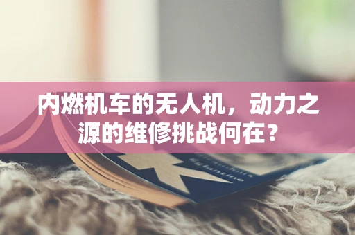 内燃机车的无人机，动力之源的维修挑战何在？