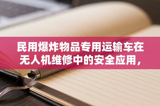 民用爆炸物品专用运输车在无人机维修中的安全应用，如何确保万无一失？