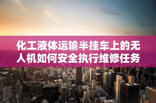 化工液体运输半挂车上的无人机如何安全执行维修任务？