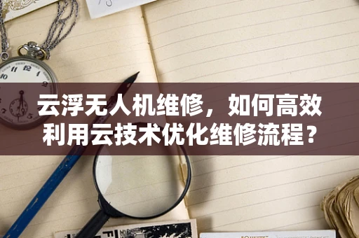 云浮无人机维修，如何高效利用云技术优化维修流程？