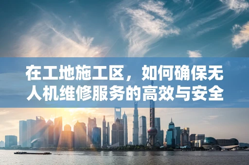 在工地施工区，如何确保无人机维修服务的高效与安全？