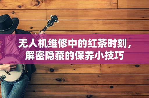 无人机维修中的红茶时刻，解密隐藏的保养小技巧
