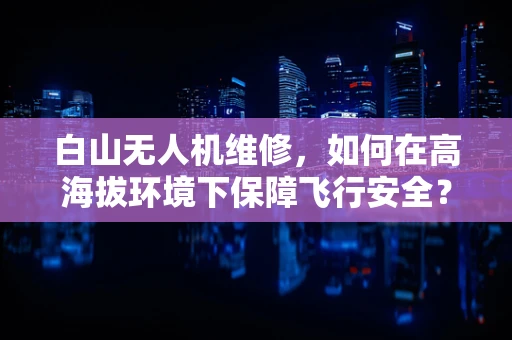 白山无人机维修，如何在高海拔环境下保障飞行安全？