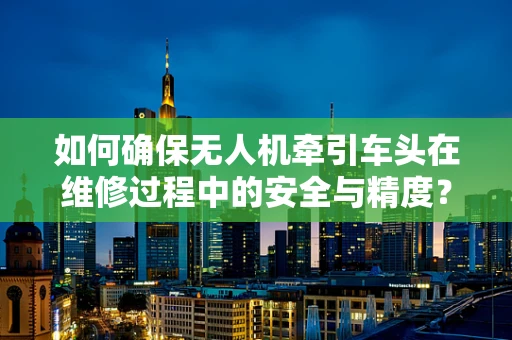 如何确保无人机牵引车头在维修过程中的安全与精度？