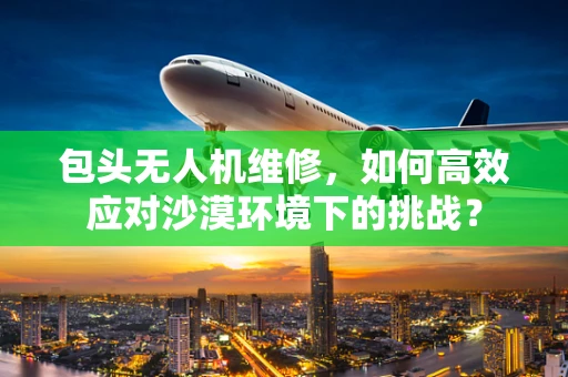包头无人机维修，如何高效应对沙漠环境下的挑战？