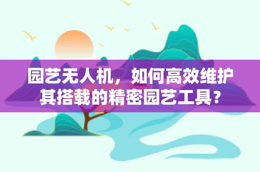 园艺无人机，如何高效维护其搭载的精密园艺工具？