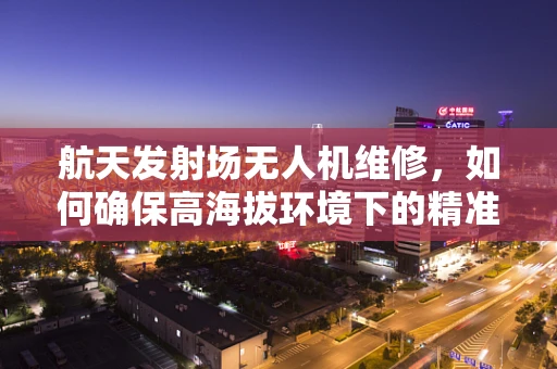 航天发射场无人机维修，如何确保高海拔环境下的精准维护？
