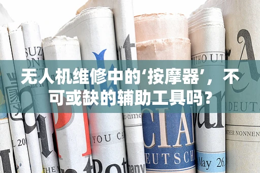无人机维修中的‘按摩器’，不可或缺的辅助工具吗？