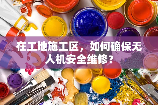 在工地施工区，如何确保无人机安全维修？
