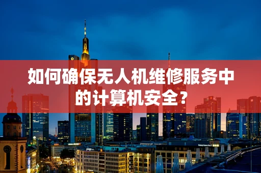 如何确保无人机维修服务中的计算机安全？
