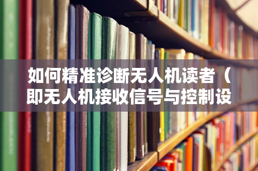 如何精准诊断无人机读者（即无人机接收信号与控制设备）的故障？
