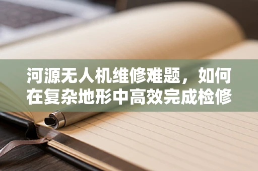 河源无人机维修难题，如何在复杂地形中高效完成检修？