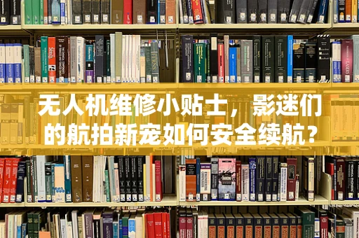无人机维修小贴士，影迷们的航拍新宠如何安全续航？