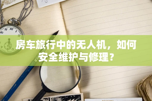 房车旅行中的无人机，如何安全维护与修理？