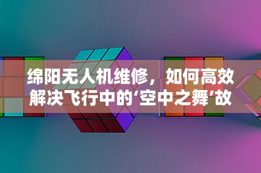 绵阳无人机维修，如何高效解决飞行中的‘空中之舞’故障？