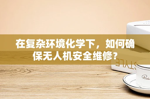在复杂环境化学下，如何确保无人机安全维修？