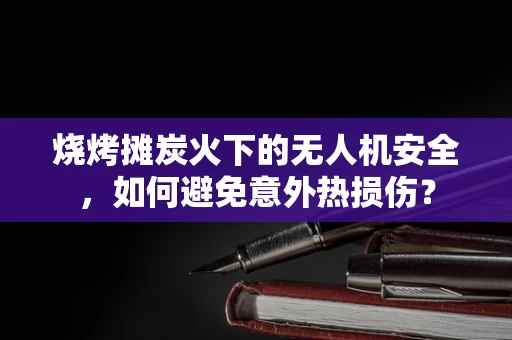 烧烤摊炭火下的无人机安全，如何避免意外热损伤？