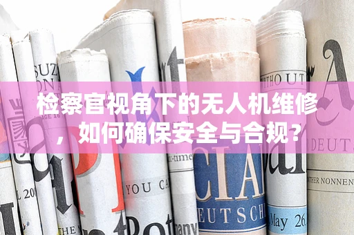 检察官视角下的无人机维修，如何确保安全与合规？