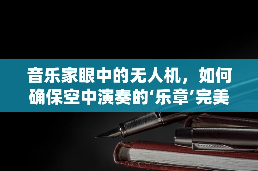 音乐家眼中的无人机，如何确保空中演奏的‘乐章’完美无缺？