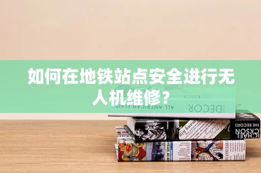 如何在地铁站点安全进行无人机维修？