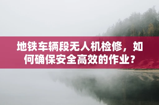 地铁车辆段无人机检修，如何确保安全高效的作业？