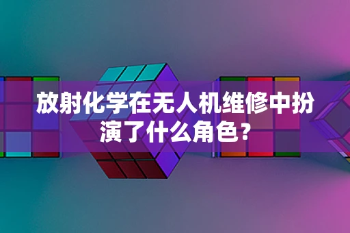放射化学在无人机维修中扮演了什么角色？