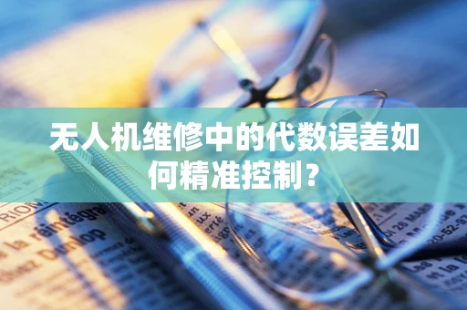 无人机维修中的代数误差如何精准控制？