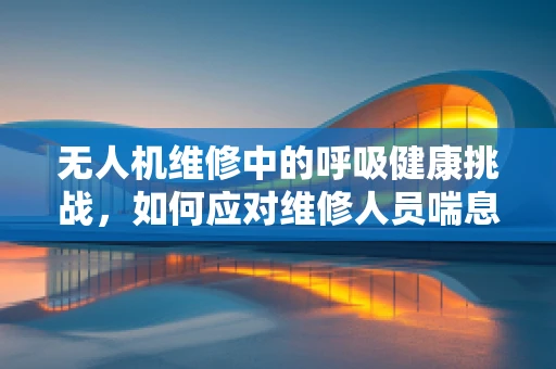 无人机维修中的呼吸健康挑战，如何应对维修人员喘息性支气管炎？