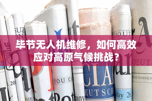 毕节无人机维修，如何高效应对高原气候挑战？