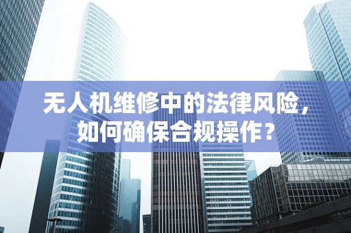 无人机维修中的法律风险，如何确保合规操作？